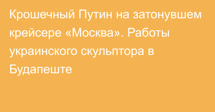 Крошечный Путин на затонувшем крейсере «Москва». Работы украинского скульптора в Будапеште