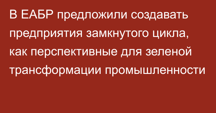 В ЕАБР предложили создавать предприятия замкнутого цикла, как перспективные для зеленой трансформации промышленности