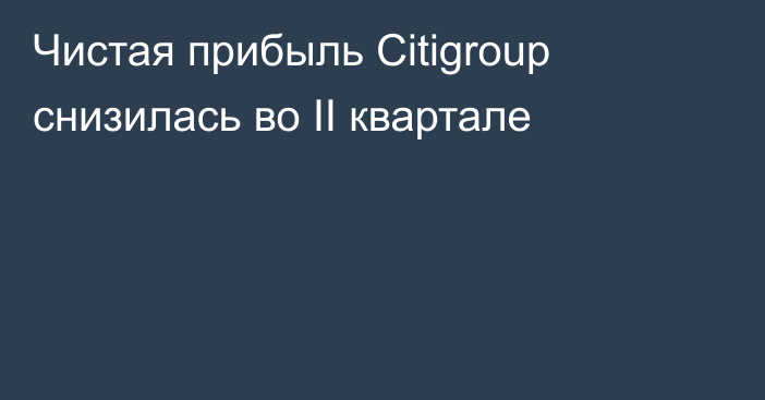 Чистая прибыль Citigroup снизилась во II квартале