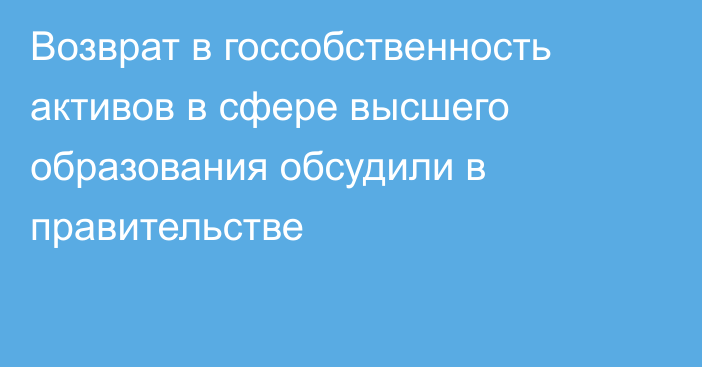 Возврат в госсобственность активов в сфере высшего образования обсудили в правительстве