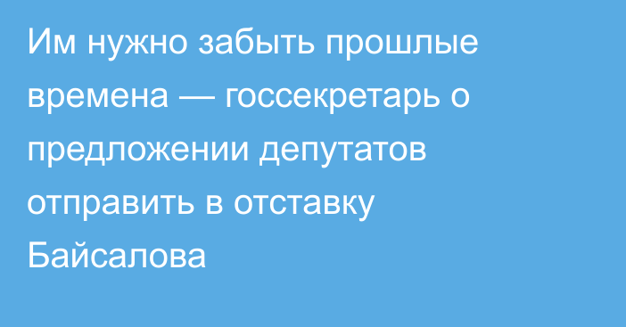 Им нужно забыть прошлые времена — госсекретарь о предложении депутатов отправить в отставку Байсалова