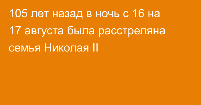 105 лет назад в ночь с 16 на 17 августа была расстреляна семья Николая II