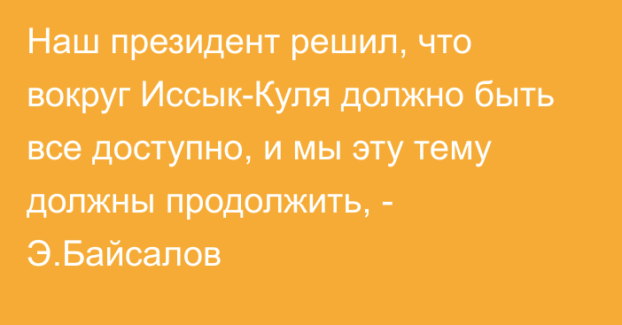 Наш президент решил, что вокруг Иссык-Куля должно быть все доступно, и мы эту тему должны продолжить, - Э.Байсалов