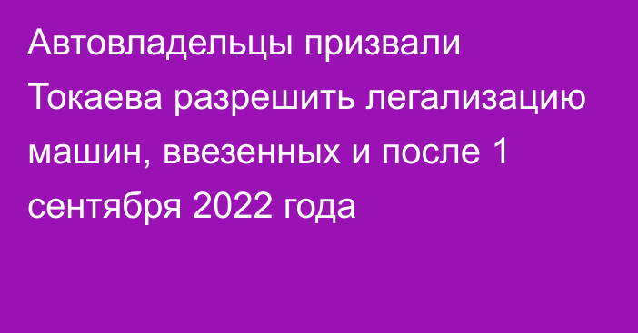 Автовладельцы призвали Токаева разрешить легализацию машин, ввезенных и после 1 сентября 2022 года