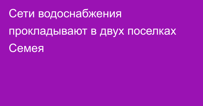 Сети водоснабжения прокладывают в двух поселках Семея