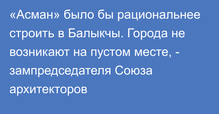 «Асман» было бы рациональнее строить в Балыкчы. Города не возникают на пустом месте, - зампредседателя Союза архитекторов