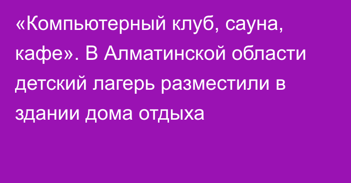 «Компьютерный клуб, сауна, кафе». В Алматинской области детский лагерь разместили в здании дома отдыха