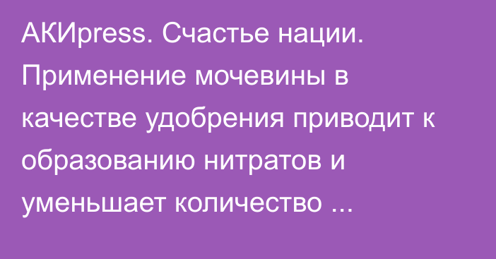 АКИpress. Счастье нации. Применение мочевины в качестве удобрения приводит к образованию нитратов и уменьшает количество микроорганизмов в почве, - агроном Т.Асаналиев