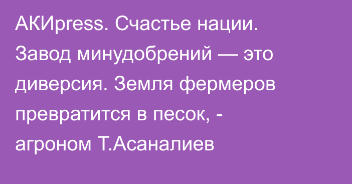 АКИpress. Счастье нации. Завод минудобрений  — это диверсия. Земля фермеров  превратится в песок, - агроном Т.Асаналиев