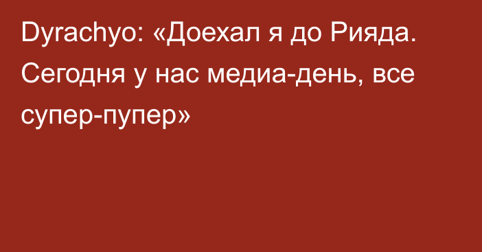 Dyrachyo: «Доехал я до Рияда. Сегодня у нас медиа-день, все супер-пупер»