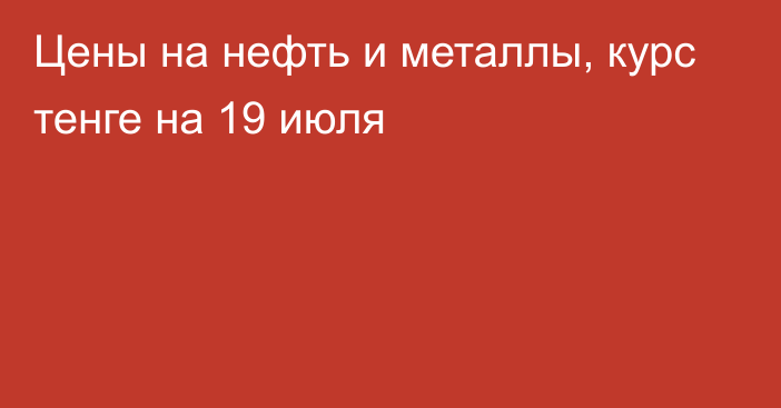 Цены на нефть и металлы, курс тенге на 19 июля