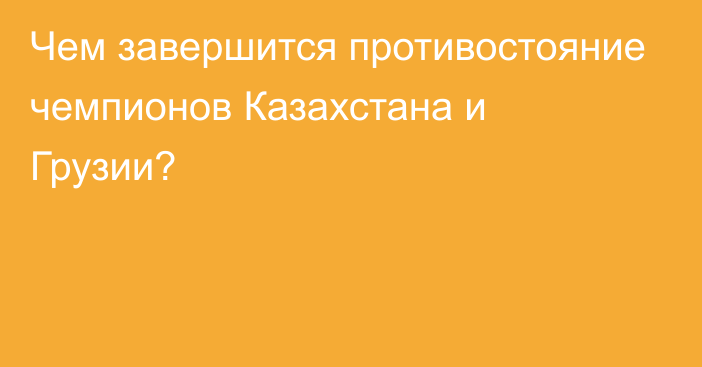 Чем завершится противостояние чемпионов Казахстана и Грузии?