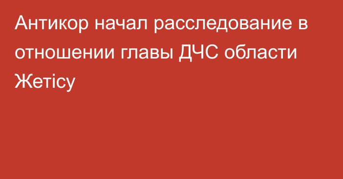 Антикор начал расследование в отношении главы ДЧС области Жетісу