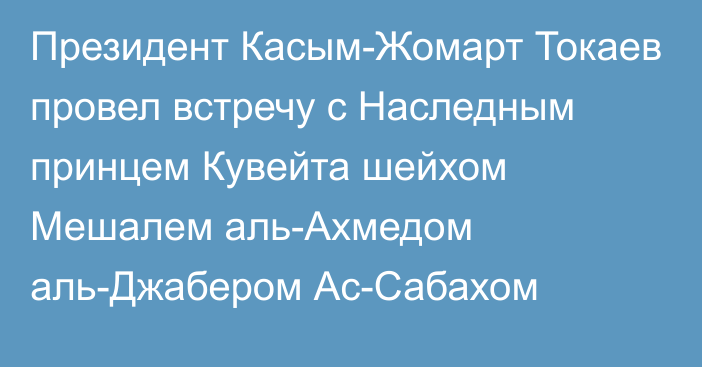 Президент Касым-Жомарт Токаев провел встречу с Наследным принцем Кувейта шейхом Мешалем аль-Ахмедом аль-Джабером Ас-Сабахом