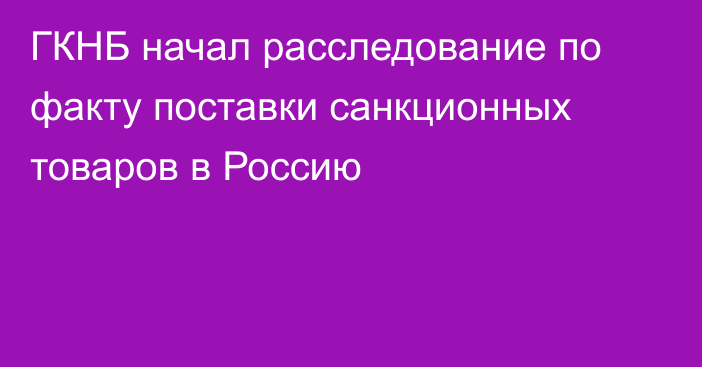 ГКНБ начал расследование по факту поставки санкционных товаров в Россию