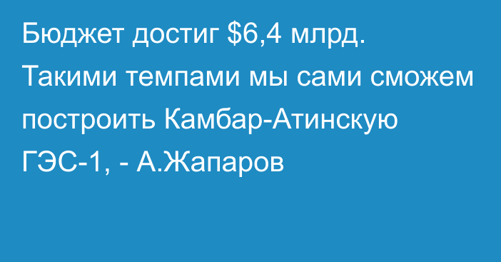 Бюджет достиг $6,4 млрд. Такими темпами мы сами сможем построить Камбар-Атинскую ГЭС-1, - А.Жапаров