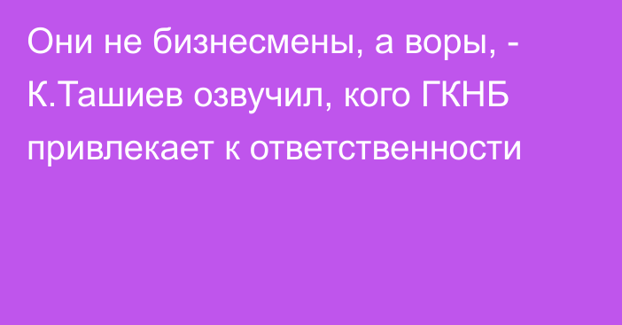 Они не бизнесмены, а воры, - К.Ташиев озвучил, кого ГКНБ привлекает к ответственности