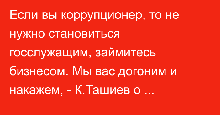 Если вы коррупционер, то не нужно становиться госслужащим, займитесь бизнесом. Мы вас догоним и накажем, - К.Ташиев о наказаниях за коррупцию