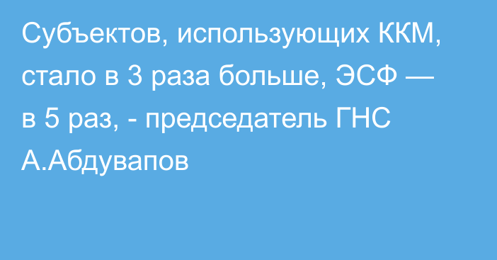 Субъектов, использующих ККМ, стало в 3 раза больше, ЭСФ — в 5 раз, - председатель ГНС А.Абдувапов