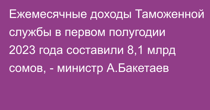 Ежемесячные доходы Таможенной службы в первом полугодии 2023 года составили 8,1 млрд сомов, - министр А.Бакетаев