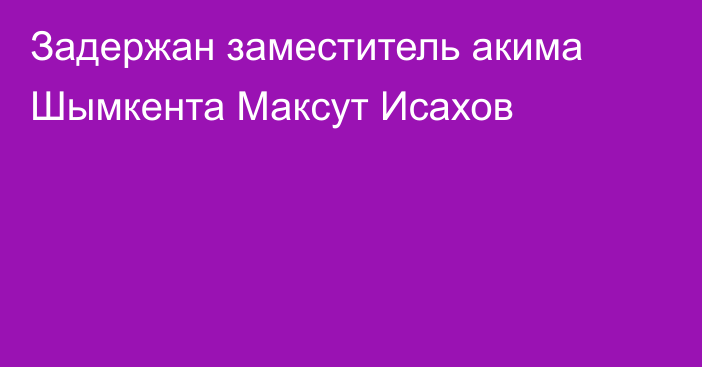 Задержан заместитель акима Шымкента Максут Исахов