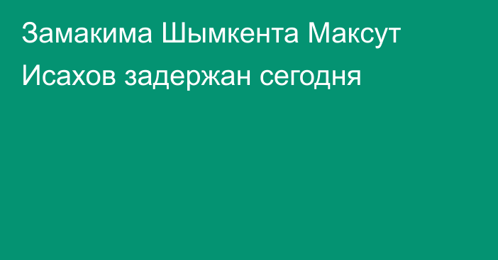 Замакима Шымкента Максут Исахов задержан сегодня