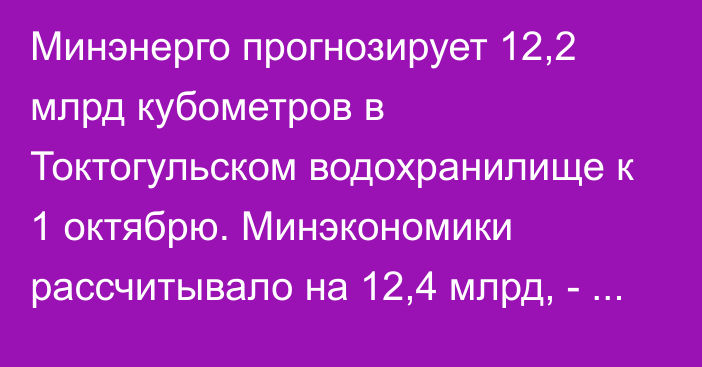 Минэнерго прогнозирует 12,2 млрд кубометров в Токтогульском водохранилище к 1 октябрю. Минэкономики рассчитывало на 12,4 млрд, - Т.Ибраев