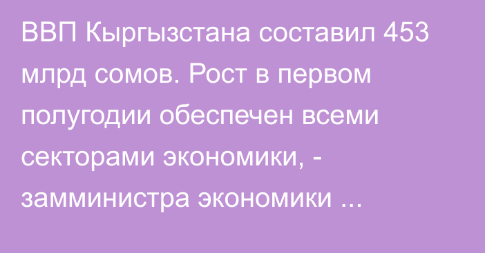 ВВП Кыргызстана составил 453 млрд сомов. Рост в первом полугодии обеспечен всеми секторами экономики, - замминистра экономики Ч.Сейитов