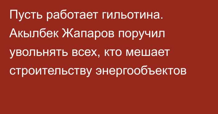 Пусть работает гильотина. Акылбек Жапаров поручил увольнять всех, кто мешает строительству энергообъектов