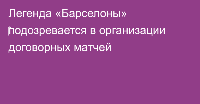 Легенда «Барселоны» ‎подозревается в организации договорных матчей