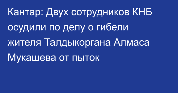 Кантар: Двух сотрудников КНБ осудили по делу о гибели жителя Талдыкоргана Алмаса Мукашева от пыток 