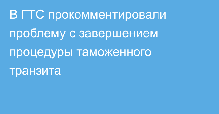 В ГТС прокомментировали  проблему с завершением процедуры таможенного транзита