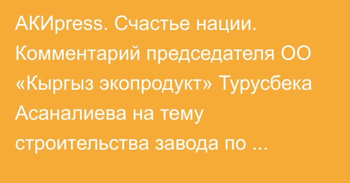 АКИpress. Счастье нации. Комментарий председателя ОО «Кыргыз экопродукт» Турусбека Асаналиева на тему строительства завода по производству удобрений в селе Т.Кулатов (стенограмма)