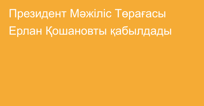 Президент Мәжіліс Төрағасы Ерлан Қошановты қабылдады