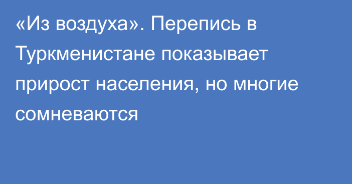 «Из воздуха». Перепись в Туркменистане показывает прирост населения, но многие сомневаются