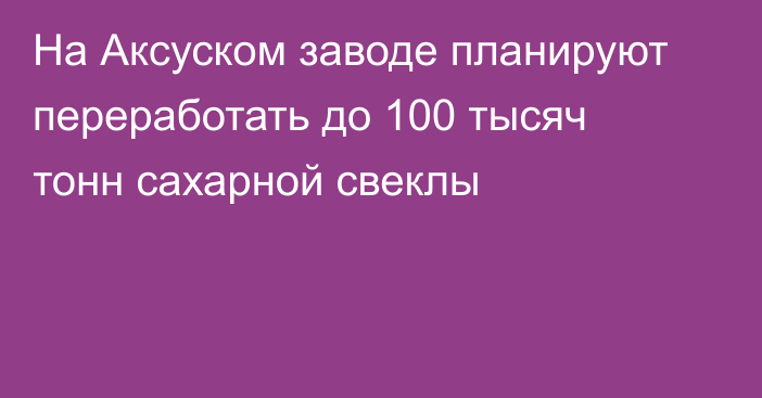 На Аксуском заводе планируют переработать до 100 тысяч тонн сахарной свеклы