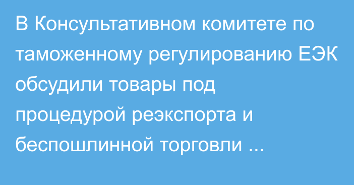 В Консультативном комитете по таможенному регулированию ЕЭК обсудили товары под процедурой реэкспорта и беспошлинной торговли тяжеловесов