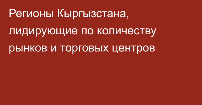 Регионы Кыргызстана, лидирующие по количеству рынков и торговых центров