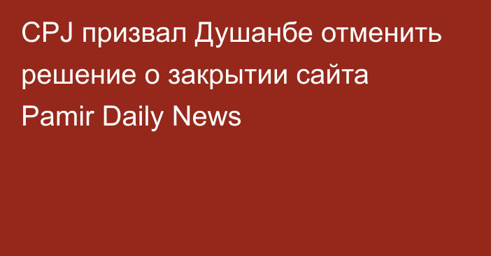 CPJ призвал Душанбе отменить решение о закрытии сайта Pamir Daily News