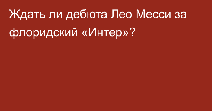 Ждать ли дебюта Лео Месси за флоридский «Интер»?