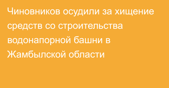 Чиновников осудили за хищение средств со строительства водонапорной башни в Жамбылской области