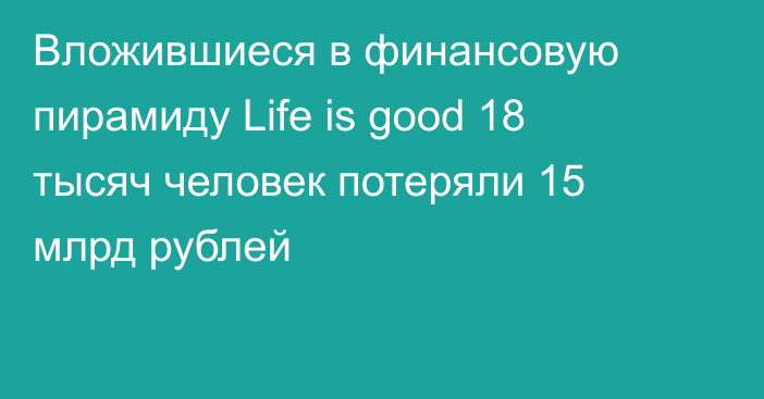 Вложившиеся в финансовую пирамиду Life is good 18 тысяч человек потеряли 15 млрд рублей