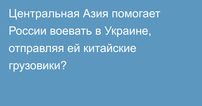 Центральная Азия помогает России воевать в Украине, отправляя ей китайские грузовики?