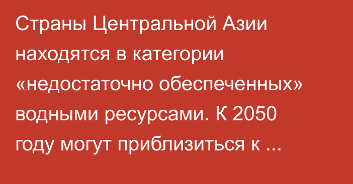 Страны Центральной Азии находятся в категории «недостаточно обеспеченных» водными ресурсами. К 2050 году могут приблизиться к «вододефицитным», - ЕАБР