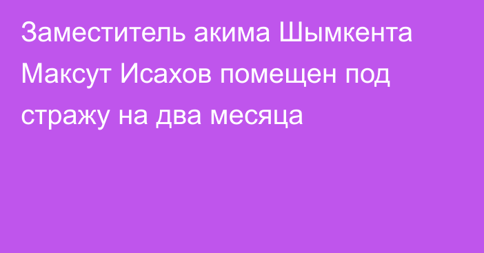 Заместитель акима Шымкента Максут Исахов помещен под стражу на два месяца