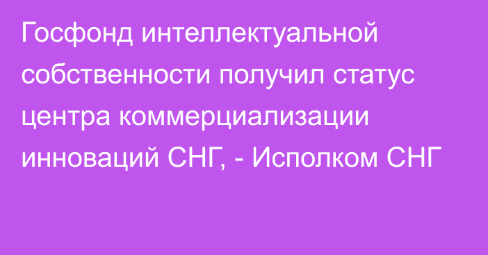 Госфонд интеллектуальной собственности получил статус центра коммерциализации инноваций СНГ, - Исполком СНГ