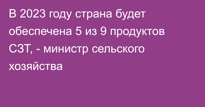 В 2023 году страна будет обеспечена 5 из 9 продуктов СЗТ, - министр сельского хозяйства