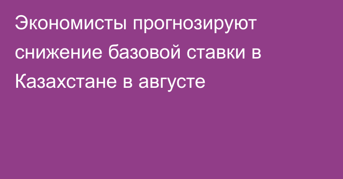 Экономисты прогнозируют снижение базовой ставки в Казахстане в августе