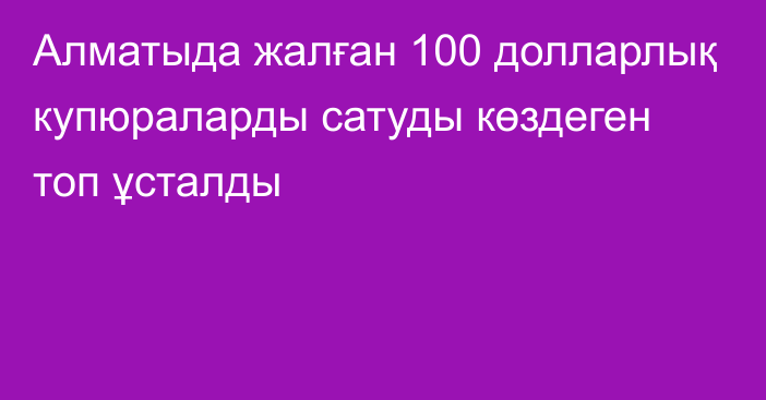 Алматыда жалған 100 долларлық купюраларды сатуды көздеген топ ұсталды