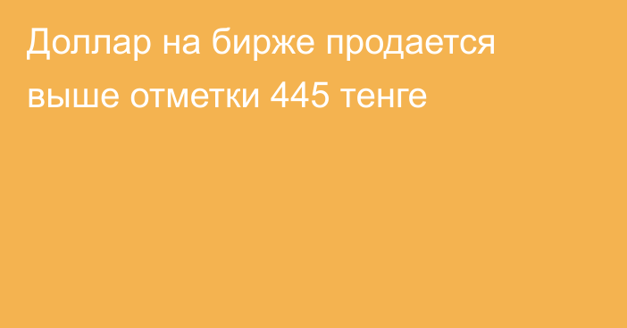 Доллар на бирже продается выше отметки 445 тенге